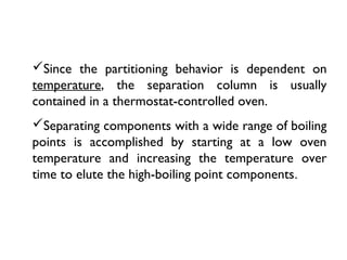 Since the partitioning behavior is dependent on
temperature, the separation column is usually
contained in a thermostat-controlled oven.
Separating components with a wide range of boiling
points is accomplished by starting at a low oven
temperature and increasing the temperature over
time to elute the high-boiling point components.
 