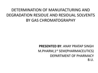 DETERMINATION OF MANUFACTURING AND
DEGRADATION RESIDUE AND RESIDUAL SOLVENTS
BY GAS CHROMATOGRAPHY
PRESENTED BY: ANAY PRATAP SINGH
M.PHARM,1st SEM(PHARMACEUTICS)
DEPARTMENT OF PHARMACY
B.U.
 
