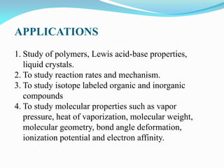APPLICATIONS
1. Study of polymers, Lewis acid-base properties,
liquid crystals.
2. To study reaction rates and mechanism.
3. To study isotope labeled organic and inorganic
compounds
4. To study molecular properties such as vapor
pressure, heat of vaporization, molecular weight,
molecular geometry, bond angle deformation,
ionization potential and electron affinity.
 