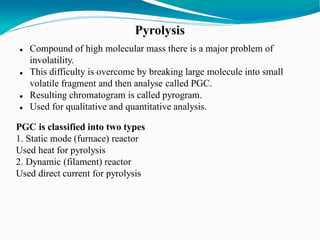 Pyrolysis
 Compound of high molecular mass there is a major problem of
involatility.
 This difficulty is overcome by breaking large molecule into small
volatile fragment and then analyse called PGC.
 Resulting chromatogram is called pyrogram.
 Used for qualitative and quantitative analysis.
PGC is classified into two types
1. Static mode (furnace) reactor
Used heat for pyrolysis
2. Dynamic (filament) reactor
Used direct current for pyrolysis
 