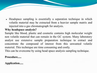  Headspace sampling is essentially a separation technique in which
volatile material may be extracted from a heavier sample matrix and
injected into a gas chromatograph for analysis.
Why headspace analysis?
Sample like blood, plastic and cosmetic contains high molecular weight
non volatile material that can remain in the GC system. Many laboratory
analyst use extensive sample preparation technique to extract and
concentrate the compound of interest from this unwanted volatile
material. This technique are time consuming and costly.
This can be overcome by using head space analysis sampling technique.
Procedure.....
Application.....
 
