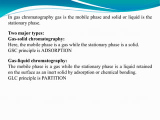 In gas chromatography gas is the mobile phase and solid or liquid is the
stationary phase.
Two major types:
Gas-solid chromatography:
Here, the mobile phase is a gas while the stationary phase is a solid.
GSC principle is ADSORPTION
Gas-liquid chromatography:
The mobile phase is a gas while the stationary phase is a liquid retained
on the surface as an inert solid by adsorption or chemical bonding.
GLC principle is PARTITION
 