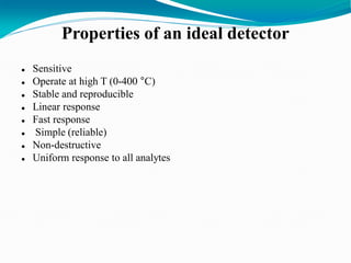 Properties of an ideal detector
 Sensitive
 Operate at high T (0-400 °C)
 Stable and reproducible
 Linear response
 Fast response
 Simple (reliable)
 Non-destructive
 Uniform response to all analytes
 