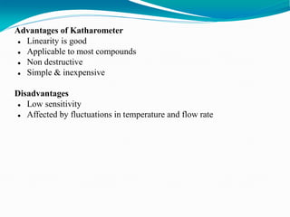 Advantages of Katharometer
 Linearity is good
 Applicable to most compounds
 Non destructive
 Simple & inexpensive
Disadvantages
 Low sensitivity
 Affected by fluctuations in temperature and flow rate
 