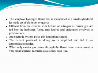 This employs hydrogen flame that is maintained in a small cylindrical
jet made up of platinum or quartz.
 Effluent from the column with helium or nitrogen as carrier gas are
fed into the hydrogen flame, gets ignited and undergoes pyrolysis to
produce ions.
 An electrode system picks this ionisation current.
 The current produced in doing so is amplified and fed to an
appropriate recorder.
 When only carrier gas passes through the flame there is no current or
very small current, recorded as a steady base line.
 