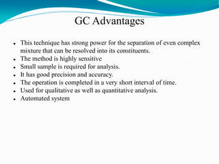 GC Advantages
 This technique has strong power for the separation of even complex
mixture that can be resolved into its constituents.
 The method is highly sensitive
 Small sample is required for analysis.
 It has good precision and accuracy.
 The operation is completed in a very short interval of time.
 Used for qualitative as well as quantitative analysis.
 Automated system
 