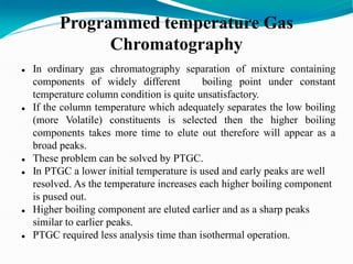 Programmed temperature Gas
Chromatography
 In ordinary gas chromatography separation of mixture containing
components of widely different boiling point under constant
temperature column condition is quite unsatisfactory.
 If the column temperature which adequately separates the low boiling
(more Volatile) constituents is selected then the higher boiling
components takes more time to elute out therefore will appear as a
broad peaks.
 These problem can be solved by PTGC.
 In PTGC a lower initial temperature is used and early peaks are well
resolved. As the temperature increases each higher boiling component
is pused out.
 Higher boiling component are eluted earlier and as a sharp peaks
similar to earlier peaks.
 PTGC required less analysis time than isothermal operation.
 