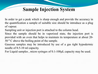 Sample Injection System
In order to get a peak which is sharp enough and provide the accuracy in
the quantification a sample of suitable size should be introduce as a plug
of vapour.
Sampling unit or injection port is attached to the column head.
Since the sample should be in vaporized state, the injection port is
provided with an oven that helps to maintain its temperature at about 20-
50 0 C above the boiling point of the sample.
Gaseous samples may be introduced by use of a gas tight hypodermic
needle of 0.5-10 ml capacity.
For Liquid samples , micro syringes of 0.1-100μL capacity may be used.
 