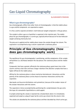 Gas-Liquid Chromatography
By-SUBHASMITH PRADHAN
What is gas chromatography?
Gas chromatography differs from other forms of chromatography in that the mobile phase
is a gas and the components are separated as vapors.
It is thus used to separate and detect small molecular weight compounds in the gas phase.
The sample is either a gas or a liquid that is vaporized in the injection port. The mobile
phase for gas chromatography is a carrier gas, typically helium because of its low molecular
weight and being chemically inert.
The pressure is applied and the mobile phase moves the analyte through the column. The
separation is accomplished using a column coated with a stationary phase.
Principle of Gas chromatography (how
does gas chromatography work)
The equilibrium for gas chromatography is partitioning, and the components of the sample
will partition (i.e. distribute) between the two phases: the stationary phase and the mobile
phase.
Compounds that have a greater affinity for the stationary phase spend more time in the
column and thus elute later and have a longer retention time (Rt) than samples that have a
higher affinity for the mobile phase.
Affinity for the stationary phase is driven mainly by intermolecular interactions and the
polarity of the stationary phase can be chosen to maximize interactions and thus the
separation.
Ideal peaks are Gaussian distributions and symmetrical, because of the random nature of
the analyte interactions with the column.
The separation is hence accomplished by partitioning the sample between the gas and a
thin layer of a nonvolatile liquid held on a solid support.
A sample containing the solutes is injected into a heated block where it is immediately
vaporized and swept as a plug of vapor by the carrier gas streaminto the column inlet.
The solutes are adsorbed by the stationary phase and then desorbed by a fresh carrier gas.
 