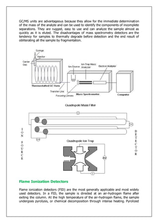 GC/MS units are advantageous because they allow for the immediate determination
of the mass of the analyte and can be used to identify the components of incomplete
separations. They are rugged, easy to use and can analyze the sample almost as
quickly as it is eluted. The disadvantages of mass spectrometry detectors are the
tendency for samples to thermally degrade before detection and the end result of
obliterating all the sample by fragmentation.
Flame Ionization Detectors
Flame ionization detectors (FID) are the most generally applicable and most widely
used detectors. In a FID, the sample is directed at an air-hydrogen flame after
exiting the column. At the high temperature of the air-hydrogen flame, the sample
undergoes pyrolysis, or chemical decomposition through intense heating. Pyrolized
 