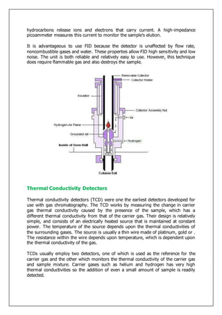 hydrocarbons release ions and electrons that carry current. A high-impedance
picoammeter measures this current to monitor the sample's elution.
It is advantageous to use FID because the detector is unaffected by flow rate,
noncombustible gases and water. These properties allow FID high sensitivity and low
noise. The unit is both reliable and relatively easy to use. However, this technique
does require flammable gas and also destroys the sample.
Thermal Conductivity Detectors
Thermal conductivity detectors (TCD) were one the earliest detectors developed for
use with gas chromatography. The TCD works by measuring the change in carrier
gas thermal conductivity caused by the presence of the sample, which has a
different thermal conductivity from that of the carrier gas. Their design is relatively
simple, and consists of an electrically heated source that is maintained at constant
power. The temperature of the source depends upon the thermal conductivities of
the surrounding gases. The source is usually a thin wire made of platinum, gold or .
The resistance within the wire depends upon temperature, which is dependent upon
the thermal conductivity of the gas.
TCDs usually employ two detectors, one of which is used as the reference for the
carrier gas and the other which monitors the thermal conductivity of the carrier gas
and sample mixture. Carrier gases such as helium and hydrogen has very high
thermal conductivities so the addition of even a small amount of sample is readily
detected.
 