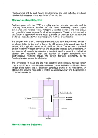 retention times and the peak heights are determined and used to further investigate
the chemical properties or the abundance of the samples.
Electron-capture Detectors
Electron-capture detectors (ECD) are highly selective detectors commonly used for
detecting environmental samples as the device selectively detects organic
compounds with moieties such as halogens, peroxides, quinones and nitro groups
and gives little to no response for all other compounds. Therefore, this method is
best suited in applications where traces quantities of chemicals such as pesticides
are to be detected and other chromatographic methods are unfeasible.
The simplest form of ECD involves gaseous electrons from a radioactive ? emitter in
an electric field. As the analyte leaves the GC column, it is passed over this ?
emitter, which typically consists of nickle-63 or tritium. The electrons from the ?
emitter ionize the nitrogen carrier gas and cause it to release a burst of electrons. In
the absence of organic compounds, a constant standing current is maintained
between two electrodes. With the addition of organic compounds with
electronegative functional groups, the current decreases significantly as the
functional groups capture the electrons.
The advantages of ECDs are the high selectivity and sensitivity towards certain
organic species with electronegative functional groups. However, the detector has a
limited signal range and is potentially dangerous owing to its radioactivity. In
addition, the signal-to-noise ratio is limited by radioactive decay and the presence of
O2 within the detector.
Atomic Emission Detectors
 