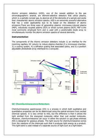 Atomic emission detectors (AED), one of the newest addition to the gas
chromatographer's arsenal, are element-selective detectors that utilize plasma,
which is a partially ionized gas, to atomize all of the elements of a sample and excite
their characteristic atomic emission spectra. AED is an extremely powerful alternative
that has a wider applicability due to its based on the detection of atomic
emissions.There are three ways of generating plasma: microwave-induced plasma
(MIP), inductively coupled plasma (ICP) or direct current plasma (DCP). MIP is the
most commonly employed form and is used with a positionable diode array to
simultaneously monitor the atomic emission spectra of several elements.
Instrumentation
The components of the Atomic emission detectors include 1) an interface for the
incoming capillary GC column to induce plasma chamber,2) a microwave chamber,
3) a cooling system, 4) a diffration grating that associated optics, and 5) a position
adjustable photodiode array interfaced to a computer.
GC Chemiluminescence Detectors
Chemiluminescence spectroscopy (CS) is a process in which both qualitative and
quantitative properties can be be determined using the optical emission from excited
chemical species. It is very similar to AES, but the difference is that it utilizes the
light emitted from the energized molecules rather than just excited molecules.
Moreover, chemiluminescence can occur in either the solution or gas phase whereas
AES is designed for gaseous phases. The light source for chemiluminescence comes
from the reactions of the chemicals such that it produces light energy as a product.
This light band is used instead of a separate source of light such as a light beam.
 