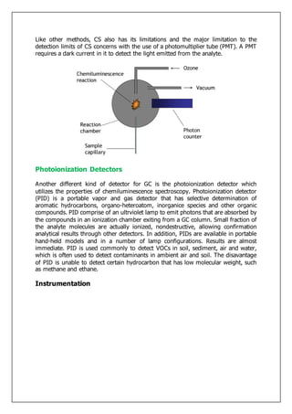 Like other methods, CS also has its limitations and the major limitation to the
detection limits of CS concerns with the use of a photomultiplier tube (PMT). A PMT
requires a dark current in it to detect the light emitted from the analyte.
Photoionization Detectors
Another different kind of detector for GC is the photoionization detector which
utilizes the properties of chemiluminescence spectroscopy. Photoionization detector
(PID) is a portable vapor and gas detector that has selective determination of
aromatic hydrocarbons, organo-heteroatom, inorganice species and other organic
compounds. PID comprise of an ultrviolet lamp to emit photons that are absorbed by
the compounds in an ionization chamber exiting from a GC column. Small fraction of
the analyte molecules are actually ionized, nondestructive, allowing confirmation
analytical results through other detectors. In addition, PIDs are available in portable
hand-held models and in a number of lamp configurations. Results are almost
immediate. PID is used commonly to detect VOCs in soil, sediment, air and water,
which is often used to detect contaminants in ambient air and soil. The disavantage
of PID is unable to detect certain hydrocarbon that has low molecular weight, such
as methane and ethane.
Instrumentation
 