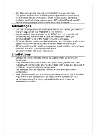  Gas Chromatography is used extensively in forensic science.
Disciplines as diverse as solid drug dose (pre-consumption form)
identification and quantification, arson investigation, paint chip
analysis, and toxicology cases, employ GC to identify and quantify
various biological specimens and crime-scene evidence.
Advantages
 The use of longer columns and higher velocity of carrier gas permits
the fast separation in a matter of a few minutes.
 Higher working temperatures up to 5000C and the possibility of
converting any material into a volatile component make gas
chromatography one of the most versatile techniques.
 GC is popular for environmental monitoring and industrial applications
because it is very reliable and can be run nearly continuously.
 GC is typically used in applications where small, volatile molecules are
detected and with non-aqueous solutions.
 GC is favored for non-polar molecules.
Limitations
 Compound to be analyzed should be stable under GC operation
conditions.
 They should have a vapor pressure significantly greater than zero.
 Typically, the compounds analyzed are less than 1,000 Da, because it
is difficult to vaporize larger compounds.
 The samples are also required to be salt-free; they should not
contain ions.
 Very minute amounts of a substance can be measured, but it is often
required that the sample must be measured in comparison to a
sample containing the pure, suspected substance known as
a reference standard.
 