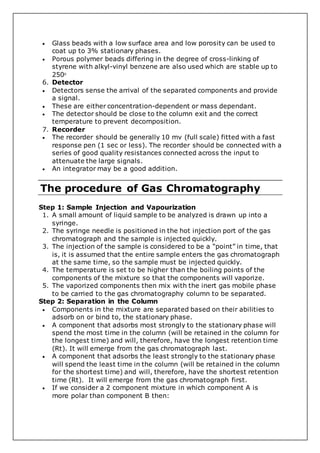  Glass beads with a low surface area and low porosity can be used to
coat up to 3% stationary phases.
 Porous polymer beads differing in the degree of cross-linking of
styrene with alkyl-vinyl benzene are also used which are stable up to
2500
6. Detector
 Detectors sense the arrival of the separated components and provide
a signal.
 These are either concentration-dependent or mass dependant.
 The detector should be close to the column exit and the correct
temperature to prevent decomposition.
7. Recorder
 The recorder should be generally 10 mv (full scale) fitted with a fast
response pen (1 sec or less). The recorder should be connected with a
series of good quality resistances connected across the input to
attenuate the large signals.
 An integrator may be a good addition.
The procedure of Gas Chromatography
Step 1: Sample Injection and Vapourization
1. A small amount of liquid sample to be analyzed is drawn up into a
syringe.
2. The syringe needle is positioned in the hot injection port of the gas
chromatograph and the sample is injected quickly.
3. The injection of the sample is considered to be a “point” in time, that
is, it is assumed that the entire sample enters the gas chromatograph
at the same time, so the sample must be injected quickly.
4. The temperature is set to be higher than the boiling points of the
components of the mixture so that the components will vaporize.
5. The vaporized components then mix with the inert gas mobile phase
to be carried to the gas chromatography column to be separated.
Step 2: Separation in the Column
 Components in the mixture are separated based on their abilities to
adsorb on or bind to, the stationary phase.
 A component that adsorbs most strongly to the stationary phase will
spend the most time in the column (will be retained in the column for
the longest time) and will, therefore, have the longest retention time
(Rt). It will emerge from the gas chromatograph last.
 A component that adsorbs the least strongly to the stationary phase
will spend the least time in the column (will be retained in the column
for the shortest time) and will, therefore, have the shortest retention
time (Rt). It will emerge from the gas chromatograph first.
 If we consider a 2 component mixture in which component A is
more polar than component B then:
 