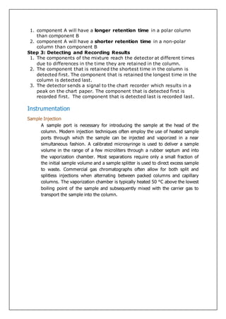 1. component A will have a longer retention time in a polar column
than component B
2. component A will have a shorter retention time in a non-polar
column than component B
Step 3: Detecting and Recording Results
1. The components of the mixture reach the detector at different times
due to differences in the time they are retained in the column.
2. The component that is retained the shortest time in the column is
detected first. The component that is retained the longest time in the
column is detected last.
3. The detector sends a signal to the chart recorder which results in a
peak on the chart paper. The component that is detected first is
recorded first. The component that is detected last is recorded last.
Instrumentation
Sample Injection
A sample port is necessary for introducing the sample at the head of the
column. Modern injection techniques often employ the use of heated sample
ports through which the sample can be injected and vaporized in a near
simultaneous fashion. A calibrated microsyringe is used to deliver a sample
volume in the range of a few microliters through a rubber septum and into
the vaporization chamber. Most separations require only a small fraction of
the initial sample volume and a sample splitter is used to direct excess sample
to waste. Commercial gas chromatographs often allow for both split and
splitless injections when alternating between packed columns and capillary
columns. The vaporization chamber is typically heated 50 °C above the lowest
boiling point of the sample and subsequently mixed with the carrier gas to
transport the sample into the column.
 