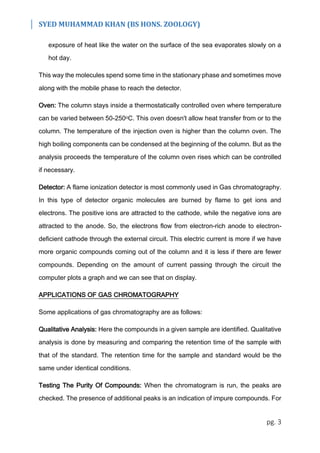 SYED MUHAMMAD KHAN (BS HONS. ZOOLOGY)
pg. 3
exposure of heat like the water on the surface of the sea evaporates slowly on a
hot day.
This way the molecules spend some time in the stationary phase and sometimes move
along with the mobile phase to reach the detector.
Oven: The column stays inside a thermostatically controlled oven where temperature
can be varied between 50-250oC. This oven doesn't allow heat transfer from or to the
column. The temperature of the injection oven is higher than the column oven. The
high boiling components can be condensed at the beginning of the column. But as the
analysis proceeds the temperature of the column oven rises which can be controlled
if necessary.
Detector: A flame ionization detector is most commonly used in Gas chromatography.
In this type of detector organic molecules are burned by flame to get ions and
electrons. The positive ions are attracted to the cathode, while the negative ions are
attracted to the anode. So, the electrons flow from electron-rich anode to electron-
deficient cathode through the external circuit. This electric current is more if we have
more organic compounds coming out of the column and it is less if there are fewer
compounds. Depending on the amount of current passing through the circuit the
computer plots a graph and we can see that on display.
APPLICATIONS OF GAS CHROMATOGRAPHY
Some applications of gas chromatography are as follows:
Qualitative Analysis: Here the compounds in a given sample are identified. Qualitative
analysis is done by measuring and comparing the retention time of the sample with
that of the standard. The retention time for the sample and standard would be the
same under identical conditions.
Testing The Purity Of Compounds: When the chromatogram is run, the peaks are
checked. The presence of additional peaks is an indication of impure compounds. For
 