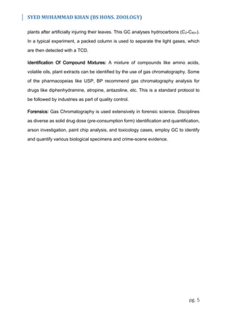 SYED MUHAMMAD KHAN (BS HONS. ZOOLOGY)
pg. 5
plants after artificially injuring their leaves. This GC analyses hydrocarbons (C2-C40+).
In a typical experiment, a packed column is used to separate the light gases, which
are then detected with a TCD.
Identification Of Compound Mixtures: A mixture of compounds like amino acids,
volatile oils, plant extracts can be identified by the use of gas chromatography. Some
of the pharmacopeias like USP, BP recommend gas chromatography analysis for
drugs like diphenhydramine, atropine, antazoline, etc. This is a standard protocol to
be followed by industries as part of quality control.
Forensics: Gas Chromatography is used extensively in forensic science. Disciplines
as diverse as solid drug dose (pre-consumption form) identification and quantification,
arson investigation, paint chip analysis, and toxicology cases, employ GC to identify
and quantify various biological specimens and crime-scene evidence.
 