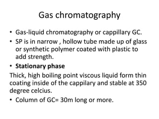Gas chromatography
• Gas-liquid chromatography or cappillary GC.
• SP is in narrow , hollow tube made up of glass
or synthetic polymer coated with plastic to
add strength.
• Stationary phase
Thick, high boiling point viscous liquid form thin
coating inside of the cappilary and stable at 350
degree celcius.
• Column of GC= 30m long or more.
 
