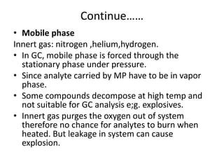 Continue……
• Mobile phase
Innert gas: nitrogen ,helium,hydrogen.
• In GC, mobile phase is forced through the
stationary phase under pressure.
• Since analyte carried by MP have to be in vapor
phase.
• Some compounds decompose at high temp and
not suitable for GC analysis e;g. explosives.
• Innert gas purges the oxygen out of system
therefore no chance for analytes to burn when
heated. But leakage in system can cause
explosion.
 