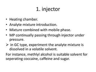 1. injector
• Heating chamber.
• Analyte mixture introduction.
• Mixture combined with mobile phase.
• MP continually passing through injector under
pressure.
 in GC type, experiment the analyte mixture is
dissolved in a volatile solvent.
For instance, methlyl alcohol is suitable solvent for
seperating coccaine, caffeine and sugar.
 