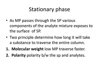 Stationary phase
• As MP passes through the SP various
components of the analyte mixture exposes to
the surface of SP.
• Two principle determine how long it will take
a substance to traverse the entire column.
1. Molecular weight low MP traverse faster.
2. Polarity polarity b/w the sp and analytes.
 
