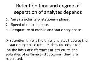 Retention time and degree of
seperation of analytes depends
1. Varying polarity of stationary phase.
2. Speed of mobile phase.
3. Temprature of mobile and stationary phase.
 retention time is the time, analytes traverse the
stationary phase until reaches the detec tor.
on the basis of differences in structure and
polarities of caffeine and coccaine , they are
seperated.
 