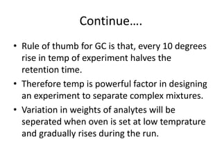 Continue….
• Rule of thumb for GC is that, every 10 degrees
rise in temp of experiment halves the
retention time.
• Therefore temp is powerful factor in designing
an experiment to separate complex mixtures.
• Variation in weights of analytes will be
seperated when oven is set at low temprature
and gradually rises during the run.
 