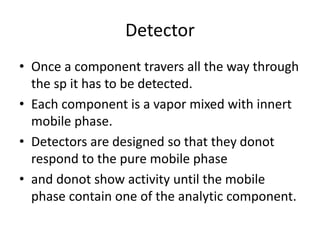 Detector
• Once a component travers all the way through
the sp it has to be detected.
• Each component is a vapor mixed with innert
mobile phase.
• Detectors are designed so that they donot
respond to the pure mobile phase
• and donot show activity until the mobile
phase contain one of the analytic component.
 