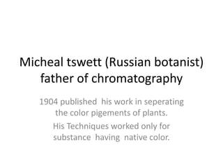 Micheal tswett (Russian botanist)
father of chromatography
1904 published his work in seperating
the color pigements of plants.
His Techniques worked only for
substance having native color.
 