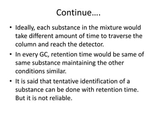 Continue….
• Ideally, each substance in the mixture would
take different amount of time to traverse the
column and reach the detector.
• In every GC, retention time would be same of
same substance maintaining the other
conditions similar.
• It is said that tentative identification of a
substance can be done with retention time.
But it is not reliable.
 