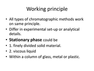 Working principle
• All types of chromatographic methods work
on same principle.
• Differ in experimental set-up or analytical
details.
• Stationary phase could be
• 1. finely divided solid material.
• 2. viscous liquid
• Within a column of glass, metal or plastic.
 