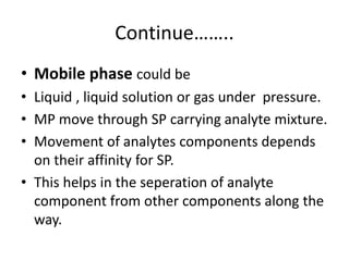 Continue……..
• Mobile phase could be
• Liquid , liquid solution or gas under pressure.
• MP move through SP carrying analyte mixture.
• Movement of analytes components depends
on their affinity for SP.
• This helps in the seperation of analyte
component from other components along the
way.
 