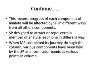 Continue…….
• This means, progress of each component of
analyte will be affected by SP in different ways
from all others components.
• SP designed to attract or repel certain
member of analyte, each one in different way.
• When MP completed its journey through the
column, various components have been held
by the SP and form color bands at various
points in column.
 