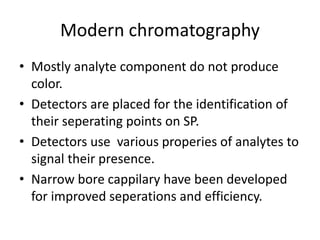 Modern chromatography
• Mostly analyte component do not produce
color.
• Detectors are placed for the identification of
their seperating points on SP.
• Detectors use various properies of analytes to
signal their presence.
• Narrow bore cappilary have been developed
for improved seperations and efficiency.
 