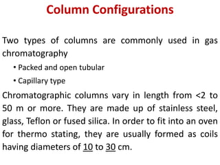 Column Configurations
Two types of columns are commonly used in gas
chromatography
• Packed and open tubular
• Capillary type
Chromatographic columns vary in length from <2 to
50 m or more. They are made up of stainless steel,
glass, Teflon or fused silica. In order to fit into an oven
for thermo stating, they are usually formed as coils
having diameters of 10 to 30 cm.
 