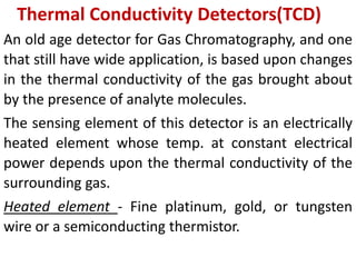 Thermal Conductivity Detectors(TCD)
An old age detector for Gas Chromatography, and one
that still have wide application, is based upon changes
in the thermal conductivity of the gas brought about
by the presence of analyte molecules.
The sensing element of this detector is an electrically
heated element whose temp. at constant electrical
power depends upon the thermal conductivity of the
surrounding gas.
Heated element - Fine platinum, gold, or tungsten
wire or a semiconducting thermistor.
 