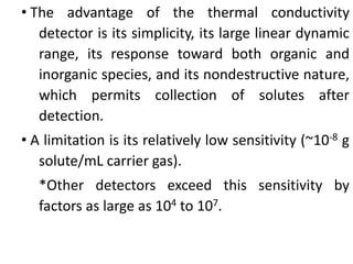 • The advantage of the thermal conductivity
detector is its simplicity, its large linear dynamic
range, its response toward both organic and
inorganic species, and its nondestructive nature,
which permits collection of solutes after
detection.
• A limitation is its relatively low sensitivity (~10-8 g
solute/mL carrier gas).
*Other detectors exceed this sensitivity by
factors as large as 104 to 107.
 