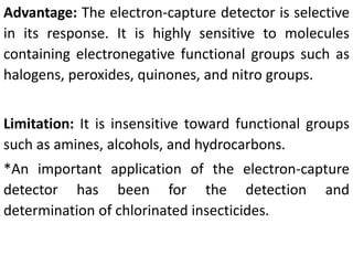 Advantage: The electron-capture detector is selective
in its response. It is highly sensitive to molecules
containing electronegative functional groups such as
halogens, peroxides, quinones, and nitro groups.
Limitation: It is insensitive toward functional groups
such as amines, alcohols, and hydrocarbons.
*An important application of the electron-capture
detector has been for the detection and
determination of chlorinated insecticides.
 