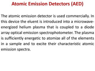 Atomic Emission Detectors (AED)
The atomic emission detector is used commercially. In
this device the eluent is introduced into a microwave-
energized helium plasma that is coupled to a diode
array optical emission spectrophotometer. The plasma
is sufficiently energetic to atomize all of the elements
in a sample and to excite their characteristic atomic
emission spectra.
 