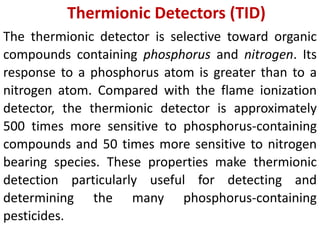 Thermionic Detectors (TID)
The thermionic detector is selective toward organic
compounds containing phosphorus and nitrogen. Its
response to a phosphorus atom is greater than to a
nitrogen atom. Compared with the flame ionization
detector, the thermionic detector is approximately
500 times more sensitive to phosphorus-containing
compounds and 50 times more sensitive to nitrogen
bearing species. These properties make thermionic
detection particularly useful for detecting and
determining the many phosphorus-containing
pesticides.
 