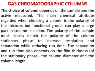 GAS CHROMATOGRAPHIC COLUMNS
The choice of column depends on the sample and the
active measured. The main chemical attribute
regarded when choosing a column is the polarity of
the mixture, but functional groups can play a large
part in column selection. The polarity of the sample
must closely match the polarity of the column
stationary phase to increase resolution and
separation while reducing run time. The separation
and run time also depends on the film thickness (of
the stationary phase), the column diameter and the
column length.
 