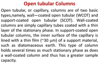 Open tubular Columns
Open tubular, or capillary, columns are of two basic
types,namely, wall—coated open tubular (WCOT) and
support-coated open tubular (SCOT). Wall-coated
columns are simply capillary tubes coated with a thin
layer of the stationary phase. In support-coated open
tubular columns, the inner surface of the capillary is
lined with a thin film (~30 m) of a support material,
such as diatomaceous earth. This type of column
holds several times as much stationary phase as does
a wall-coated column and thus has a greater sample
capacity.
 