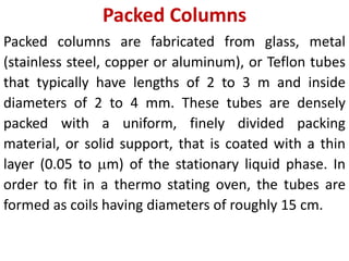 Packed Columns
Packed columns are fabricated from glass, metal
(stainless steel, copper or aluminum), or Teflon tubes
that typically have lengths of 2 to 3 m and inside
diameters of 2 to 4 mm. These tubes are densely
packed with a uniform, finely divided packing
material, or solid support, that is coated with a thin
layer (0.05 to m) of the stationary liquid phase. In
order to fit in a thermo stating oven, the tubes are
formed as coils having diameters of roughly 15 cm.
 