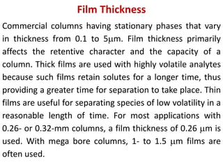 Film Thickness
Commercial columns having stationary phases that vary
in thickness from 0.1 to 5m. Film thickness primarily
affects the retentive character and the capacity of a
column. Thick films are used with highly volatile analytes
because such films retain solutes for a longer time, thus
providing a greater time for separation to take place. Thin
films are useful for separating species of low volatility in a
reasonable length of time. For most applications with
0.26- or 0.32-mm columns, a film thickness of 0.26 m is
used. With mega bore columns, 1- to 1.5 m films are
often used.
 