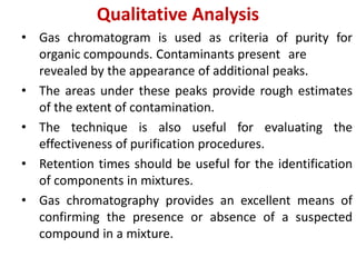 Qualitative Analysis
• Gas chromatogram is used as criteria of purity for
organic compounds. Contaminants present are
revealed by the appearance of additional peaks.
• The areas under these peaks provide rough estimates
of the extent of contamination.
• The technique is also useful for evaluating the
effectiveness of purification procedures.
• Retention times should be useful for the identification
of components in mixtures.
• Gas chromatography provides an excellent means of
confirming the presence or absence of a suspected
compound in a mixture.
 