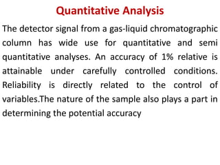 Quantitative Analysis
The detector signal from a gas-liquid chromatographic
column has wide use for quantitative and semi
quantitative analyses. An accuracy of 1% relative is
attainable under carefully controlled conditions.
Reliability is directly related to the control of
variables.The nature of the sample also plays a part in
determining the potential accuracy
 