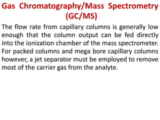 Gas Chromatography/Mass Spectrometry
(GC/MS)
The flow rate from capillary columns is generally low
enough that the column output can be fed directly
into the ionization chamber of the mass spectrometer.
For packed columns and mega bore capillary columns
however, a jet separator must be employed to remove
most of the carrier gas from the analyte.
 