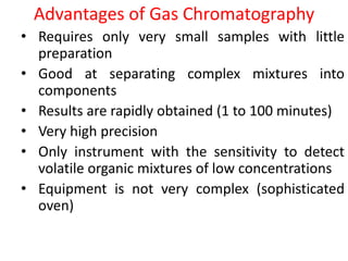 Advantages of Gas Chromatography
• Requires only very small samples with little
preparation
• Good at separating complex mixtures into
components
• Results are rapidly obtained (1 to 100 minutes)
• Very high precision
• Only instrument with the sensitivity to detect
volatile organic mixtures of low concentrations
• Equipment is not very complex (sophisticated
oven)
 